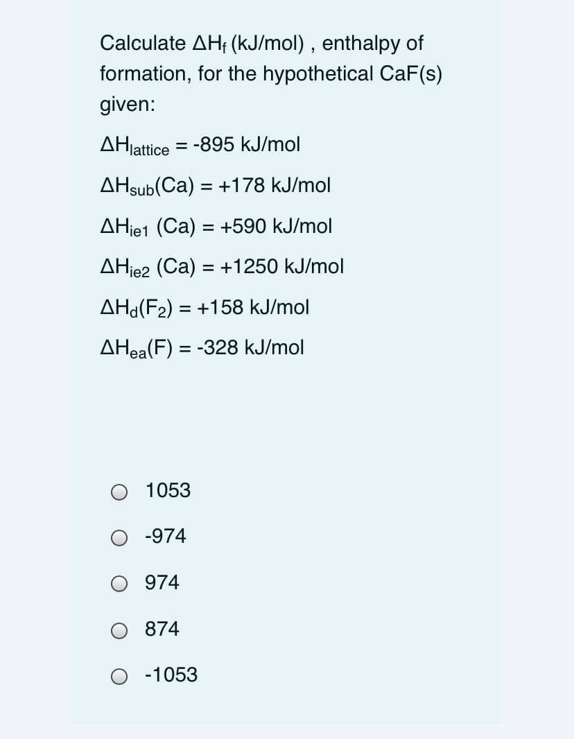 Calculate AH; (kJ/mol) , enthalpy of
formation, for the hypothetical CaF(s)
given:
AHlattice = -895 kJ/mol
AHsub(Ca) = +178 kJ/mol
AHje1 (Ca) = +590 kJ/mol
AHje2 (Ca) = +1250 kJ/mol
%3D
AHd(F2) = +158 kJ/mol
AHea(F) = -328 kJ/mol
1053
-974
974
874
O -1053
