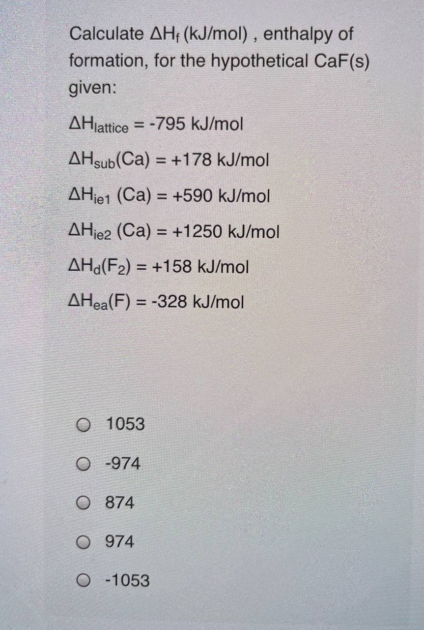 Calculate AH, (kJ/mol), enthalpy of
formation, for the hypothetical CaF(s)
given:
AHjattice = -795 kJ/mol
AHsub(Ca) = +178 kJ/mol
AHje1 (Ca) = +590 kJ/mol
%3D
AHje2 (Ca) = +1250 kJ/mol
AH(F2) = +158 kJ/mol
AHea(F) = -328 kJ/mol
1053
O -974
O 874
O 974
O 1053
