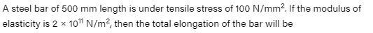 A steel bar of 500 mm length is under tensile stress of 100 N/mm?. If the modulus of
elasticity is 2 x 10" N/m?, then the total elongation of the bar will be
