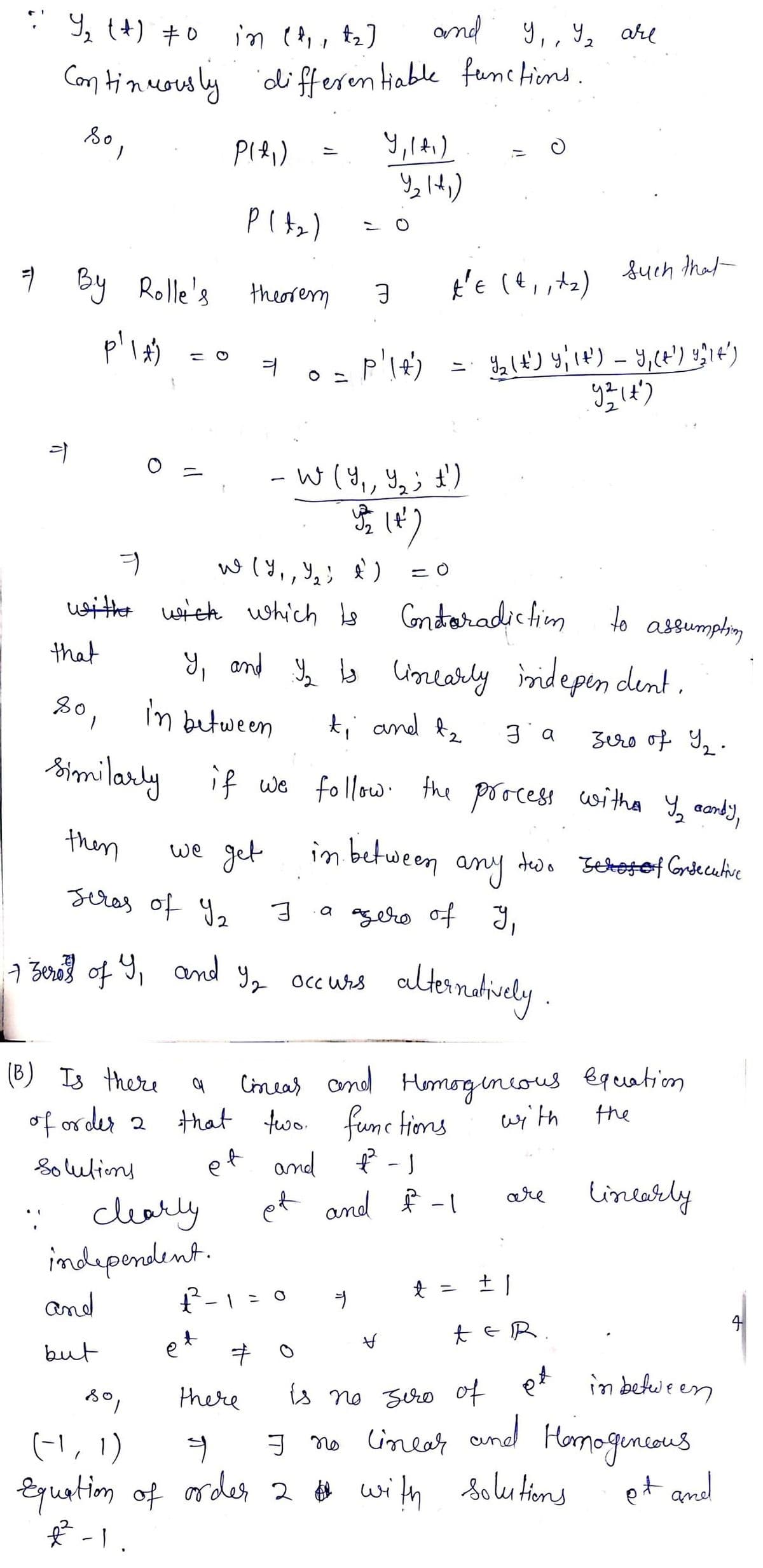 9, (+) +0
in (8,, t2]
and y,, Y2 are
Con tinuouly differen tiable fanctiond.
9 By Rolle's
t'e (e, ta)
such that-
theorem
W (Y,, Y,; £)
It)
uwither wieh which e
Gnteradic tim
to
assumphing
y, and Ye ls unearly inidepen dent,
that
80, in between
t; and f2
2.
smilarly if we follow the poocess witha Y, aondy,
then
we get
in between any tedo Setetof Griecuhive
seras of Y2
a agero of y,
7 Bero} of 9, and
altandtiuly .
Occ Wrs
(B) Is there
Cineas and
that two. fume tions
and ť-)
Humorgineous eguation
of order 2
wi'th
the
Solulions
et
tincarly
: clearly
independent.
f-1 =0
are
et and f -1
t = 土|
and
R.
4
but
is no zro of er in befeween
and
there
(-1, 1)
Equation of ardes 2 # with Solu tims
Hamoguncaus
Solu tions
g no Cineals
et and
