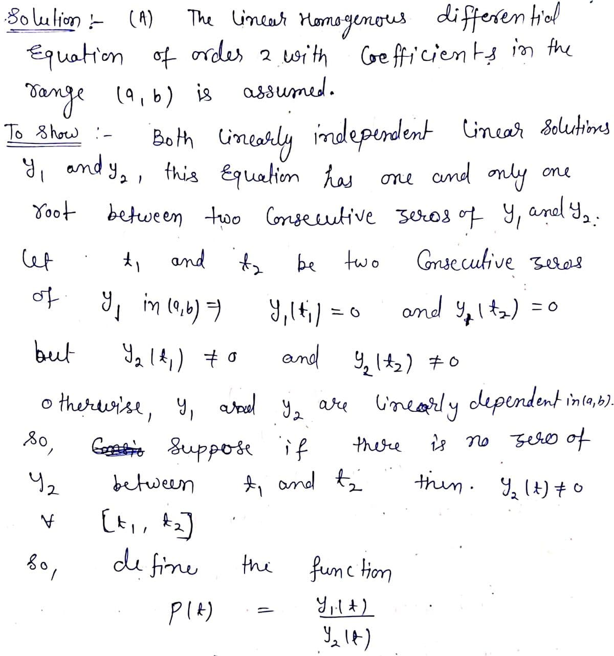 The linear Momogenous differen tiol
Equation of ordes 2 with CGe fticients in the
assumed.
8o lulion - (A)
Dange
(9,b) is
Both Cincarly indeperdent
y, and y,, this Equalion has one
To 8 how :-
Cincar Solutimes
and only one
aned Yo:
Yoot between two Conseuutive seros of 9,
Cet
and
be two
Consecutive sees
of
im 19,6) 7
9,lt;) =
and 9,1t2) = 0
but
and 9, It2) #o
o therurise, y, atrel y,
Geaee suppose if
are linearly dependent inla,b).
80,
there
is no zero of
A, and tz
thin. 9, It) +o
between
[t,, Az]
de fine
the
fumc tion
PIA)
Yılt)
