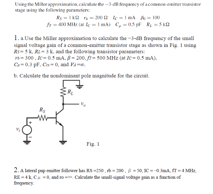 Using the Miller approximation, calculate the –3-dB frequency of a common-emitter transistor
stage using the following parameters:
Rs = 1 k2 rp = 200 2 Ic= 1 mA Bo = 100
fr = 400 MHz (at lc = 1 mA) Cµ= 0.5 pF RL = 5 kN
1. a.Use the Miller approximation to calculate the -3-dB frequency of the small
signal voltage gain of a common-emitter transistor stage as shown in Fig. 1 using
Rs= 5 k, RL= 3 k, and the following transistor parameters:
rb = 300 , Ic= 0.5 mA, ß = 200, fr= 500 MHz (at Ic= 0.5 mA),
Cụ = 0.3 pF, Ccs= 0, and VA=00.
b. Calculate the nondominant pole magnitude for the circuit.
RL
Rs
Vị
Fig. 1
2. A lateral pnp emitter follower has RS =250 , rb = 200, ß = 50, IC =-0.3mA, fT = 4 MHz,
RE = 4 k, Cu =0, and ro =co. Calculate the small-signal voltage gain as a function of
frequency.
