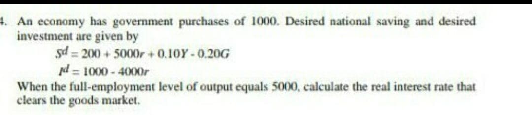 4. An economy has government purchases of 1000. Desired national saving and desired
investment are given by
gd=200+5000r+0.10Y-0.20G
jd=1000-4000r
When the full-employment level of output equals 5000, calculate the real interest rate that
clears the goods market.