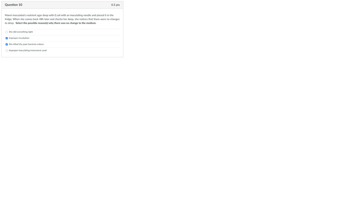 Question 10
0.5 pts
Manvi inoculated a nutrient agar deep with E.coli with an inoculating needle and placed it in the
fridge. When she comes back 48h later and checks her deep, she notices that there were no changes
to deep. Select the possible reason(s) why there was no change to the medium.
O She did everything right
V Improper incubation
V She killed the poor bacteria culture
O Improper inoculating instrument
