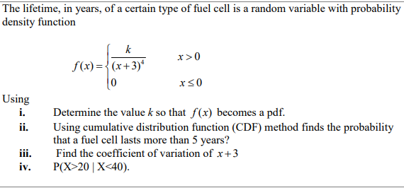 The lifetime, in years, of a certain type of fuel cell is a random variable with probability
density function
k
x>0
f(x) ={(x+3)*
x<0
Using
i.
Determine the value k so that f(x) becomes a pdf.
Using cumulative distribution function (CDF) method finds the probability
that a fuel cell lasts more than 5 years?
Find the coefficient of variation of x+3
P(X>20| X<40).
ii.
iii.
iv.
