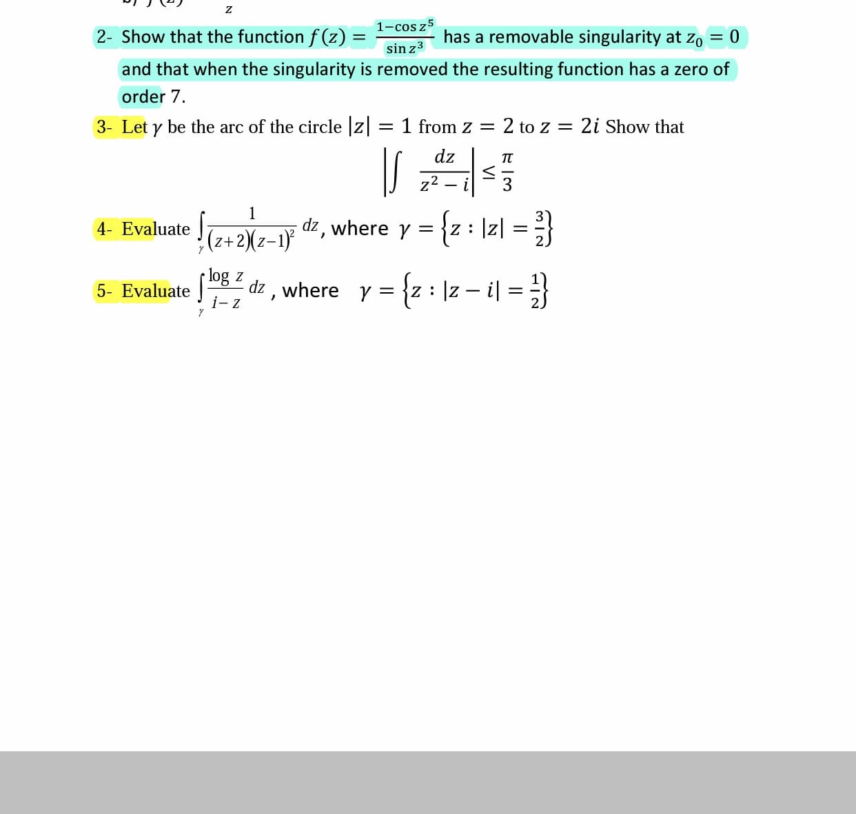 1-cos z5
2- Show that the function f(z) :
has a removable singularity at zo
sin z3
and that when the singularity is removed the resulting function has a zero of
order 7.
3- Let y be the arc of the circle z
1 from z =
2 to z = 2i Show that
dz
z2
3
4- Evaluate
|z|
(z+2)(z-1) d2, where y =
log z
dz , where y = {z : ]z – i|
i- z
5- Evaluate
