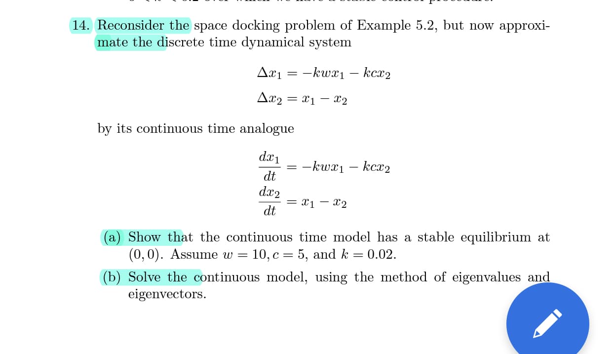 14. Reconsider the space docking problem of Example 5.2, but now approxi-
mate the discrete time dynamical system
Да1 — — kwr1 — кс^2
Δυ
= x1 – X2
by its continuous time analogue
dx1
-kwx1
kcx2
dt
dx2
= x1 – x2
dt
(a) Show that the continuous time model has a stable equilibrium at
(0,0). Assume w =
10, c = 5, and k
0.02.
(b) Solve the continuous model, using the method of eigenvalues and
eigenvectors.
