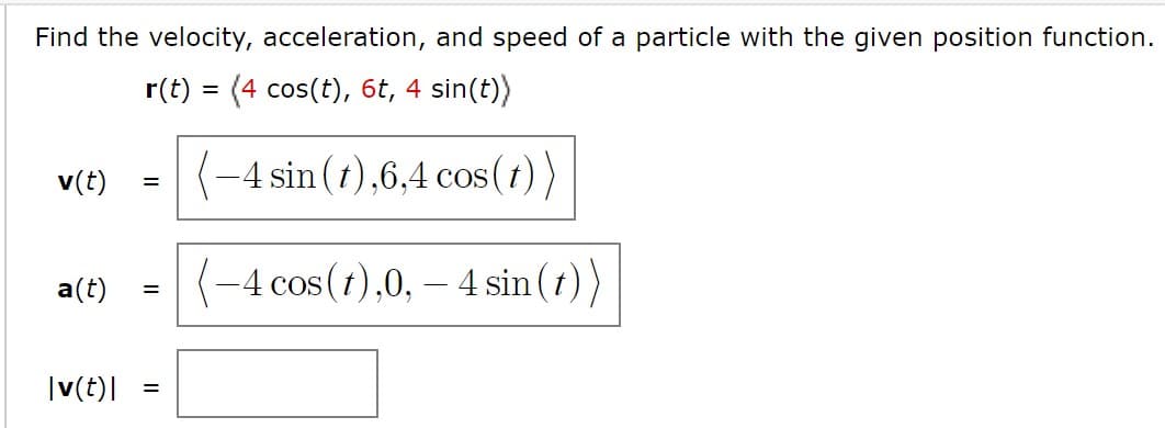 Find the velocity, acceleration, and speed of a particle with the given position function.
r(t) = (4 cos(t), 6t, 4 sin(t))
%3D
v(t)
(-4 sin (t),6,4 cos(t))
%3D
a(t)
(-4 cos(1),0, – 4 sin (1))
%3D
|v(t)|
II
