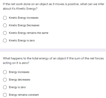 If the net work done on an object as it moves is positive, what can we infer
about it's Kinetic Energy?
Kinetic Energy Increases
Kinetic Energy Decreases
Kinetic Energy remains the same
Kinetic Energy is zero
What happens to the total energy of an object if the sum of the net forces
acting on it is zero?
Energy increases
Energy decreases
Energy is zero
Energy remains constant
