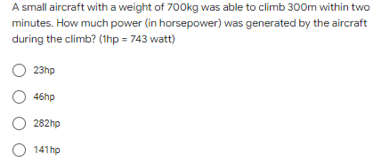 A small aircraft with a weight of 700kg was able to climb 300m within two
minutes. How much power (in horsepower) was generated by the aircraft
during the climb? (1hp = 743 watt)
23hp
O 46hp
O 282hp
O 141hp
