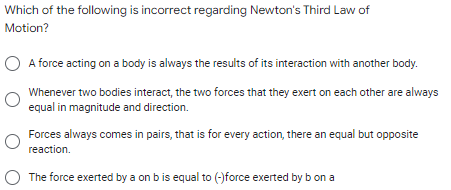 Which of the following is incorrect regarding Newton's Third Law of
Motion?
O A force acting on a body is always the results of its interaction with another body.
Whenever two bodies interact, the two forces that they exert on each other are always
equal in magnitude and direction.
Forces always comes in pairs, that is for every action, there an equal but opposite
reaction.
The force exerted by a on bis equal to (-)force exerted by b on a
