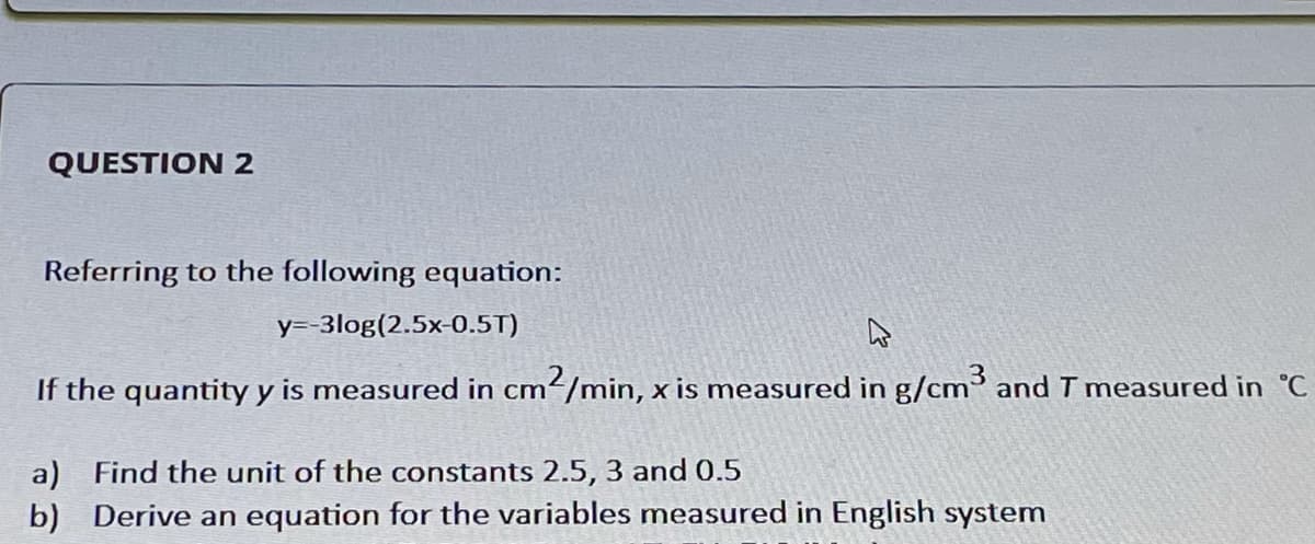 QUESTION 2
Referring to the following equation:
y=-3log(2.5x-0.5T)
If the quantity y is measured in cm²/min, x is measured in g/cm³ and T measured in °C
a) Find the unit of the constants 2.5, 3 and 0.5
b) Derive an equation for the variables measured in English system
