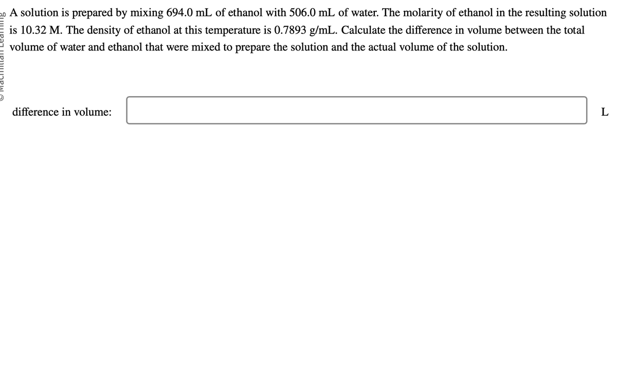 20 A solution is prepared by mixing 694.0 mL of ethanol with 506.0 mL of water. The molarity of ethanol in the resulting solution
is 10.32 M. The density of ethanol at this temperature is 0.7893 g/mL. Calculate the difference in volume between the total
volume of water and ethanol that were mixed to prepare the solution and the actual volume of the solution.
difference in volume:
L