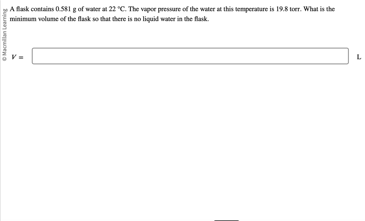 O Macmillan Learning
A flask contains 0.581 g of water at 22 °C. The vapor pressure of the water at this temperature is 19.8 torr. What is the
minimum volume of the flask so that there is no liquid water in the flask.
V =
L