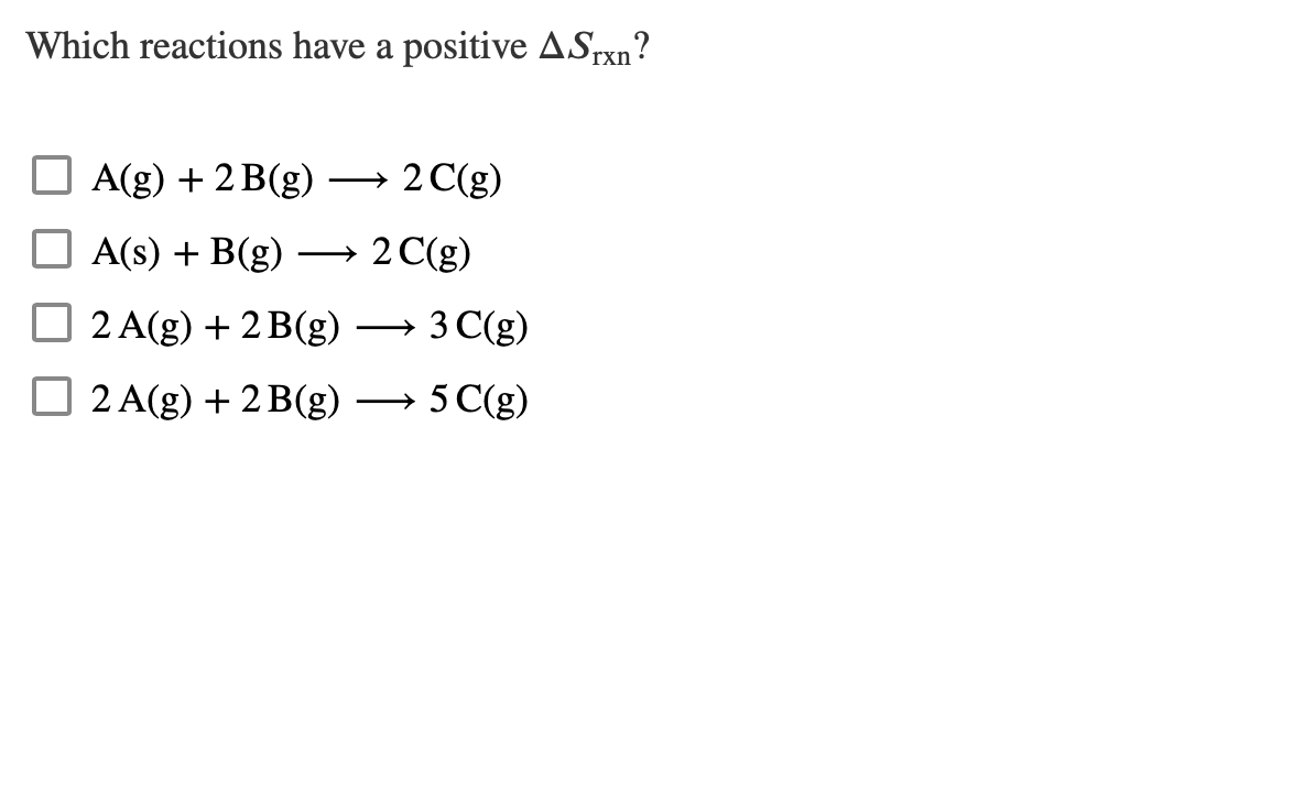 Which reactions have a positive ASrxn?
A(g) + 2B(g)
A(s) + B(g)
2 A(g) + 2 B(g)
2 A(g) + 2B(g)
2 C(g)
2 C(g)
3 C(g)
5 C(g)