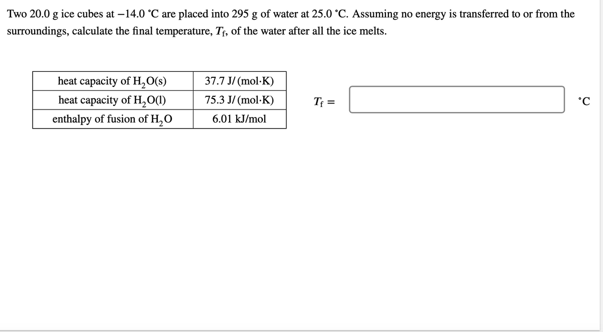 Two 20.0 g ice cubes at -14.0 °C are placed into 295 g of water at 25.0 °C. Assuming no energy is transferred to or from the
surroundings, calculate the final temperature, Tf, of the water after all the ice melts.
heat capacity of H₂O(s)
heat capacity of H₂O(1)
enthalpy of fusion of H₂O
37.7 J/(mol.K)
75.3 J/(mol.K)
6.01 kJ/mol
Tf=
°C