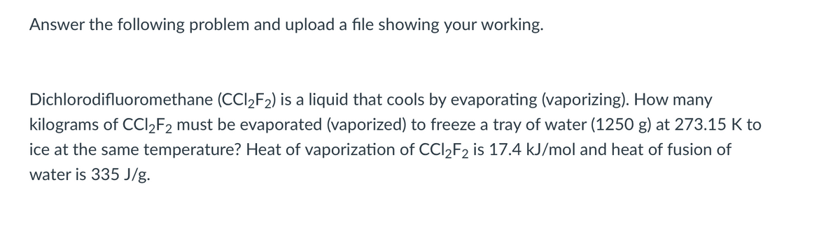 Answer the following problem and upload a file showing your working.
Dichlorodifluoromethane (CCl₂F₂) is a liquid that cools by evaporating (vaporizing). How many
kilograms of CCI₂F2 must be evaporated (vaporized) to freeze a tray of water (1250 g) at 273.15 K to
ice at the same temperature? Heat of vaporization of CCl₂F2 is 17.4 kJ/mol and heat of fusion of
water is 335 J/g.