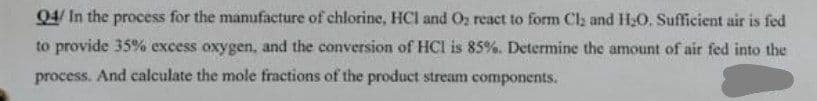 Q4/ In the process for the manufacture of chlorine, HCI and O₂ react to form Cl₂ and H₂O. Sufficient air is fed
to provide 35% excess oxygen, and the conversion of HCI is 85%. Determine the amount of air fed into the
process. And calculate the mole fractions of the product stream components.