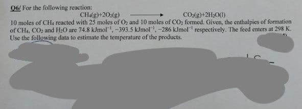 06/ For the following reaction:
CH4(g)+202(g)
CO₂(g)+2H₂O(1)
10 moles of CH4 reacted with 25 moles of O2 and 10 moles of CO₂ formed. Given, the enthalpies of formation
of CH4, CO₂ and H₂O are 74.8 kJmol, -393.5 kJmol, -286 kJmol respectively. The feed enters at 298 K.
Use the following data to estimate the temperature of the products.