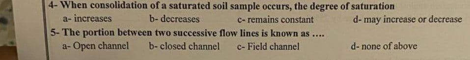 4-When consolidation of a saturated soil sample occurs, the degree of saturation
a- increases
b- decreases
c- remains constant
5- The portion between two successive flow lines is known as ....
a- Open channel b- closed channel c- Field channel
d- may increase or decrease
d- none of above