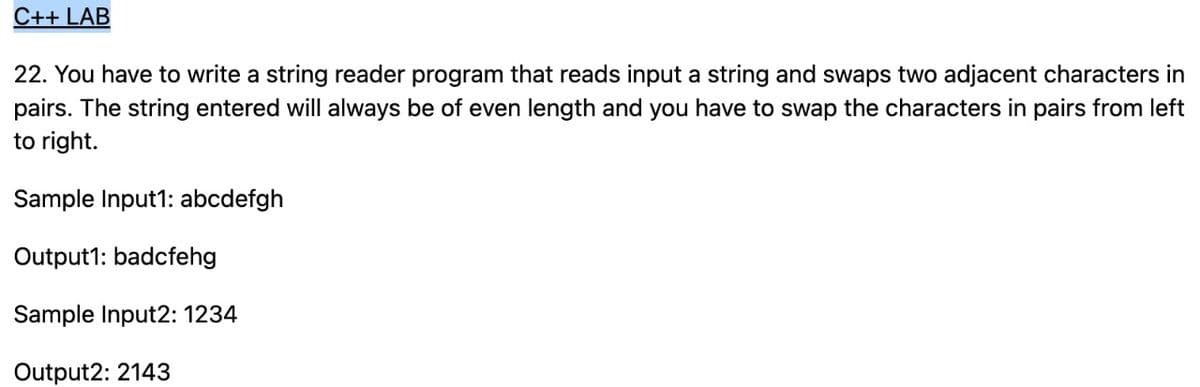 C++ LAB
22. You have to write a string reader program that reads input a string and swaps two adjacent characters in
pairs. The string entered will always be of even length and you have to swap the characters in pairs from left
to right.
Sample Input1: abcdefgh
Output1: badcfehg
Sample Input2: 1234
Output2: 2143