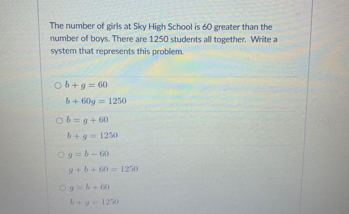 The number of girls at Sky High School is 60 greater than the
number of boys. There are 1250 students all together. Write a
system that represents this problem.
Ob+g 60
b+ 60g 1250
%3D
Ob=g+60
b+g=1250
Og=b-60
g+b+60= 1250
Og=b+60
b+g 1250
