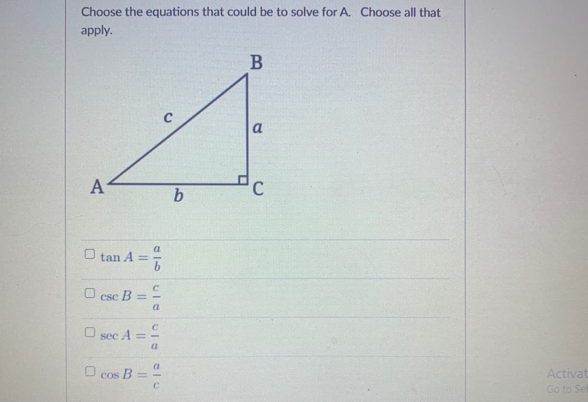 Choose the equations that could be to solve for A. Choose all that
apply.
В
a
A
a
O tan A =
CSC
B =
a
O sec A
a
Activat
Go to Set
U cos B
