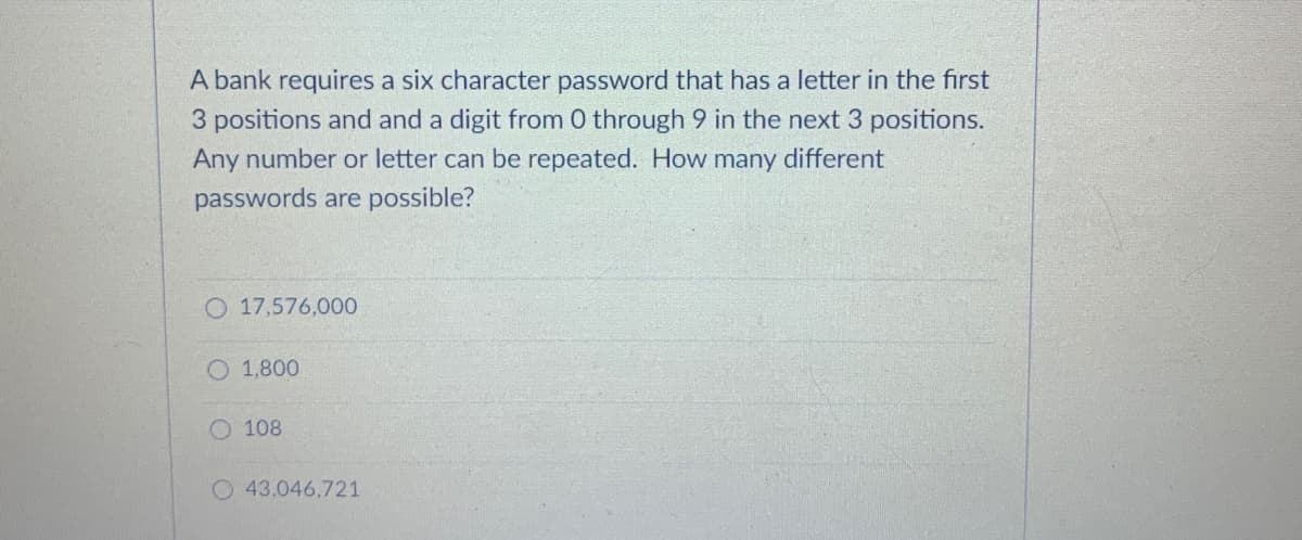 A bank requires a six character password that has a letter in the first
3 positions and and a digit from 0 through 9 in the next 3 positions.
Any number or letter can be repeated. How many different
passwords are possible?
O 17,576,000
O 1,800
O 108
O 43,046,721
