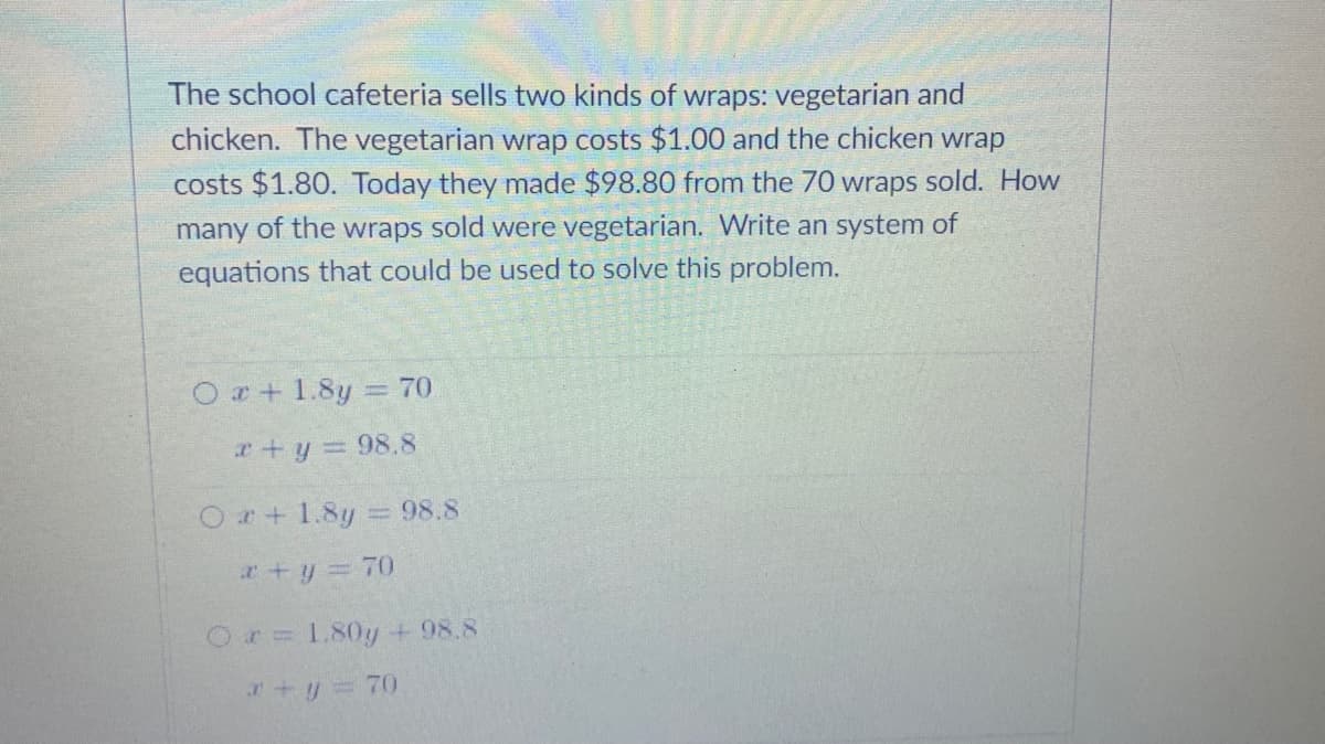 The school cafeteria sells two kinds of wraps: vegetarian and
chicken. The vegetarian wrap costs $1.00 and the chicken wrap
costs $1.80. Today they made $98.80 from the 70 wraps sold. How
many of the wraps sold were vegetarian. Write an system of
equations that could be used to solve this problem.
O r+ 1.8y = 70
r+y = 98.8
Or+1.8y = 98.8
r+y = 70
Or=1.80y + 98.8
ry 70
