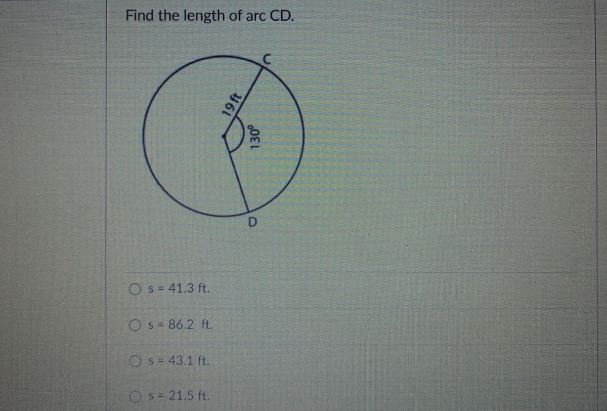 Find the length of arc CD.
O s = 41.3 ft.
Os= 86.2 ft.
Os= 43.1 ft.
OS= 21.5 ft.
19 ft
130°
