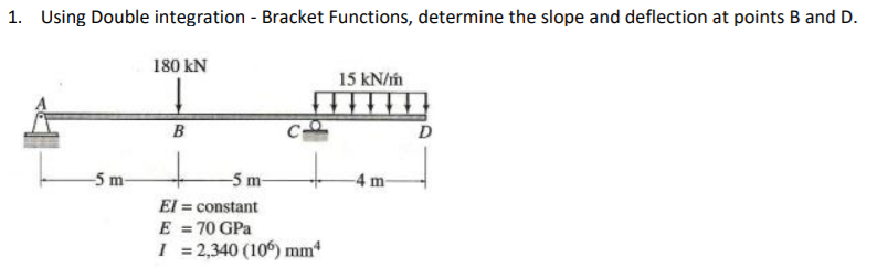 1. Using Double integration - Bracket Functions, determine the slope and deflection at points B and D.
180 kN
15 kN/m
B
D
-5 m-
-5 m-
-4 m-
El = constant
E = 70 GPa
I = 2,340 (10) mm
