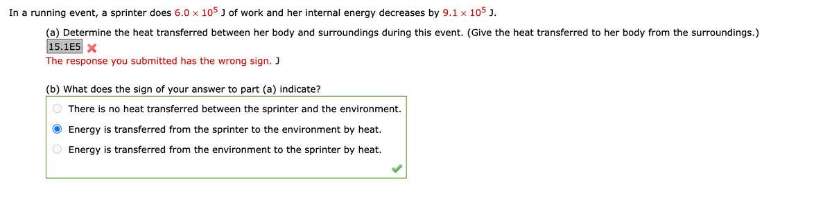 In a running event, a sprinter does 6.0 × 105 J of work and her internal energy decreases by 9.1 × 105 J.
(a) Determine the heat transferred between her body and surroundings during this event. (Give the heat transferred to her body from the surroundings.)
15.1E5 X
The response you submitted has the wrong sign. J
(b) What does the sign of your answer to part (a) indicate?
There is no heat transferred between the sprinter and the environment.
Energy is transferred from the sprinter to the environment by heat.
Energy is transferred from the environment to the sprinter by heat.