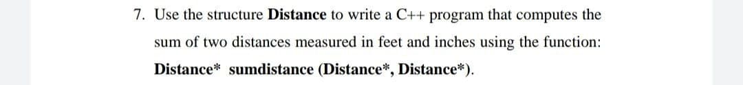 7. Use the structure Distance to write a C++ program that computes the
sum of two distances measured in feet and inches using the function:
Distance* sumdistance (Distance*, Distance*).
