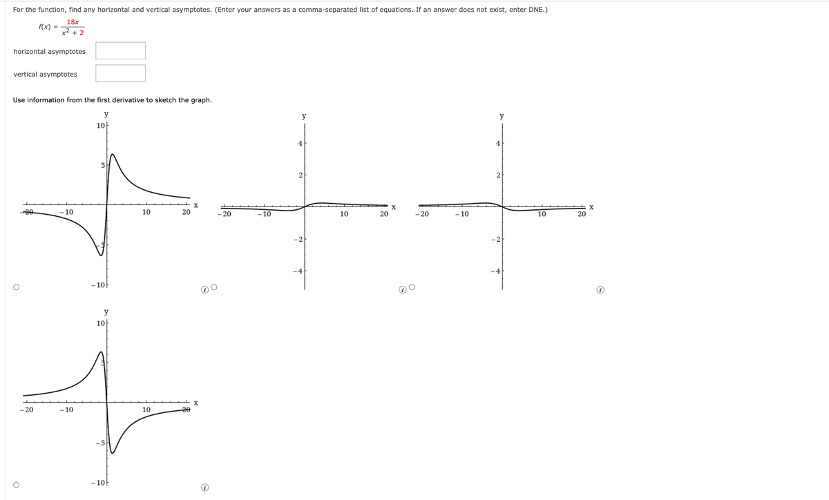 For the function, find any horizontal and vertical asymptotes. (Enter your answers as a comma-separated list of equations. If an answer does not exist, enter DNE.)
18x
x² + 2
horizontal asymptotes
f(x)
vertical asymptotes
O
=
Use information from the first derivative to sketch the graph.
y
10
O
- 20
-10
-10
-10F
y
10
-5
-10F
10
10
20
20
X
X
- 20
-10
y
4
2
-4
10
20
y
4
2
+
- 20
- 10
10
20
-4
X
X