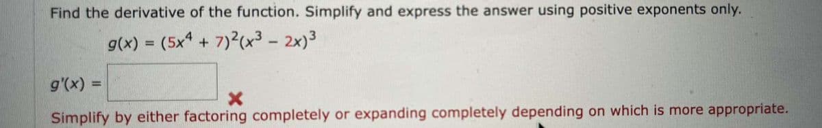 Find the derivative of the function. Simplify and express the answer using positive exponents only.
g(x) = (5x4 + 7)²(x³ - 2x)³
g'(x) =
X
Simplify by either factoring completely or expanding completely depending on which is more appropriate.