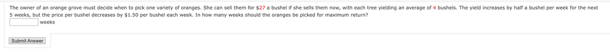 The owner of an orange grove must decide when to pick one variety of oranges. She can sell them for $27 a bushel if she sells them now, with each tree yielding an average of 4 bushels. The yield increases by half a bushel per week for the next
5 weeks, but the price per bushel decreases by $1.50 per bushel each week. In how many weeks should the oranges be picked for maximum return?
weeks
Submit Answer