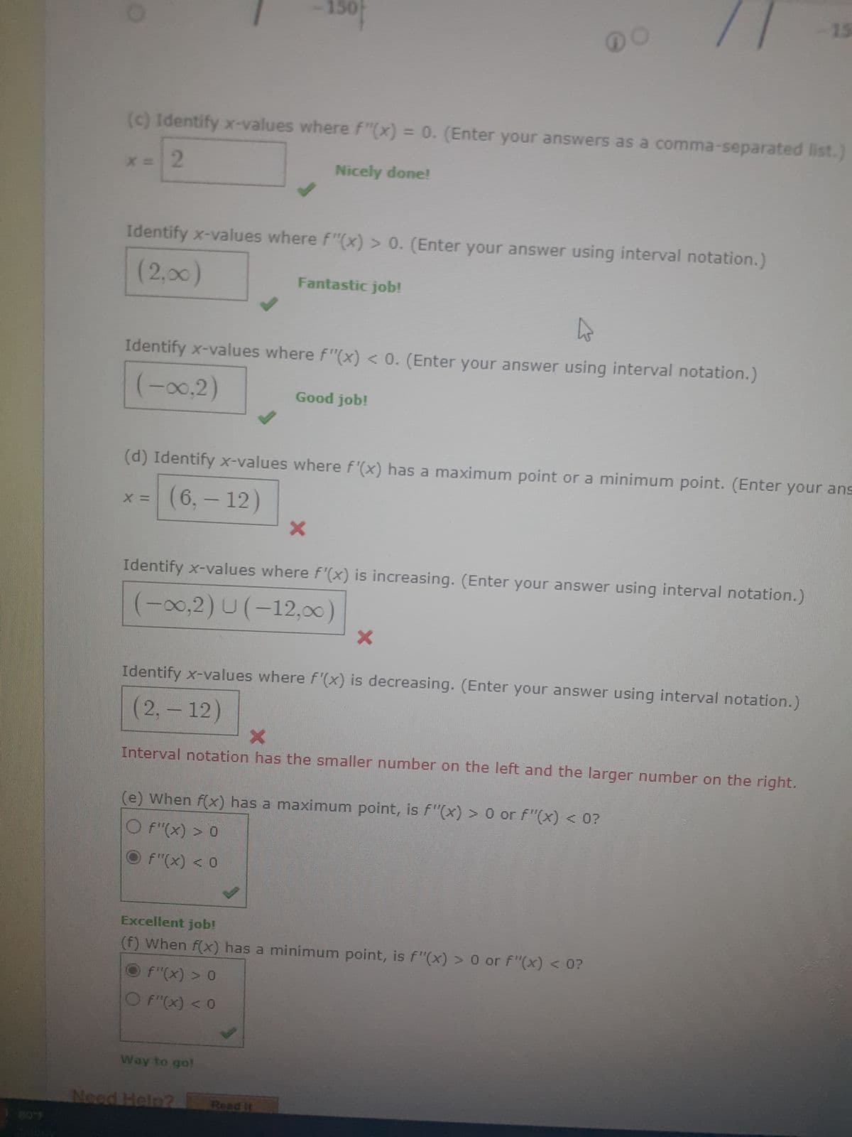 x = 2
(c) Identify x-values where f"(x) = 0. (Enter your answers as a comma-separated list.)
Nicely done!
Identify x-values where f"(x) > 0. (Enter your answer using interval notation.)
(2,00)
-150
Identify x-values where f"(x) < 0. (Enter your answer using interval notation.)
(-∞0,2)
Fantastic job!
(d) Identify x-values where f'(x) has a maximum point or a minimum point. (Enter your ans
x = (6,- 12)
X
Good job!
Identify x-values where f'(x) is increasing. (Enter your answer using interval notation.)
(-∞,2) U(-12,∞)
X
Way to go!
Identify x-values where f'(x) is decreasing. (Enter your answer using interval notation.)
(2, -12)
Need Help?
X
Interval notation has the smaller number on the left and the larger number on the right.
Read it
X
(e) When f(x) has a maximum point, is f"(x) > 0 or f"(x) < 0?
Of"(x) > 0
f"(x) < 0
Excellent job!
(f) When f(x) has a minimum point, is f"(x) > 0 or f"(x) < 0?
F"(x) > 0
O F"(x) < 0
15