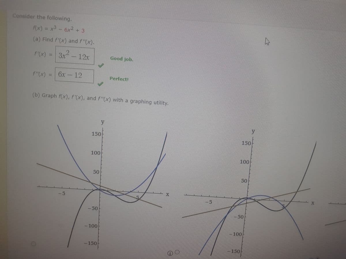 Consider the following.
f(x) = x³ - 6x² + 3
(a) Find f'(x) and f"(x).
f'(x) = 3x²
- 12x
f"(x) 6x - 12
-5
(b) Graph f(x), f'(x), and f"(x) with a graphing utility.
150
100
50
-50
- 100
y
- 150
Good job.
Perfect!
O
-5
100
59
-50
150
-100
y