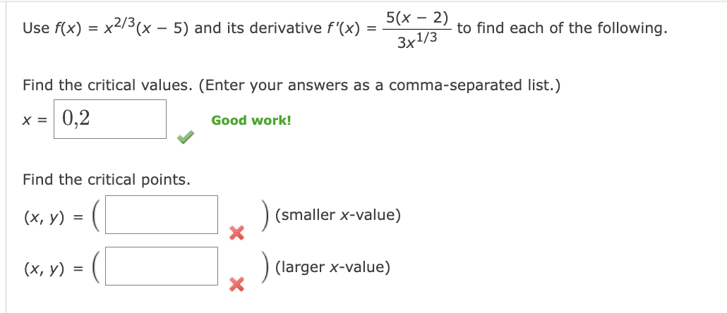 Use f(x) = x²/3(x - 5) and its derivative f'(x)
Find the critical points.
(x, y) =
(x, y)
Find the critical values. (Enter your answers as a comma-separated list.)
x = 0,2
=
=
Good work!
5(x - 2)
3x1/3
(smaller x-value)
to find each of the following.
(larger x-value)