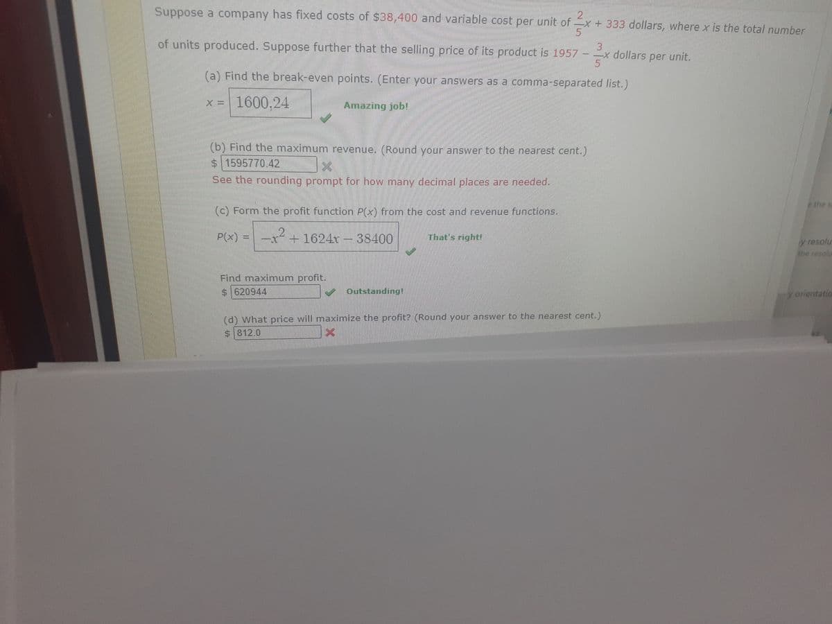 D
Suppose a company has fixed costs of $38,400 and variable cost per unit of x + 333 dollars, where x is the total number
5
of units produced. Suppose further that the selling price of its product is 1957
(a) Find the break-even points. (Enter your answers as a comma-separated list.)
x = 1600.24
Amazing job!
(b) Find the maximum revenue. (Round your answer to the nearest cent.)
$ 1595770.42
X
See the rounding prompt for how many decimal places are needed.
(c) Form the profit function P(x) from the cost and revenue functions.
P(x) = x² + 1624x - 38400
2
Find maximum profit.
$ 620944
3
--x dollars per unit.
15
Outstanding!
That's right!
(d) What price will maximize the profit? (Round your answer to the nearest cent.)
$812.0
e the s
y resolu
the resolu
y orientation