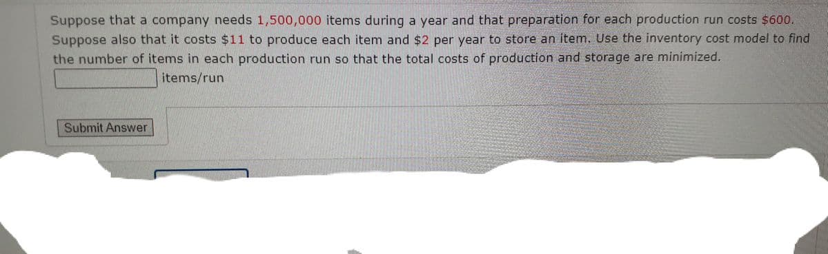 Suppose that a company needs 1,500,000 items during a year and that preparation for each production run costs $600.
Suppose also that it costs $11 to produce each item and $2 per year to store an item. Use the inventory cost model to find
the number of items in each production run so that the total costs of production and storage are minimized.
items/run
Submit Answer
1