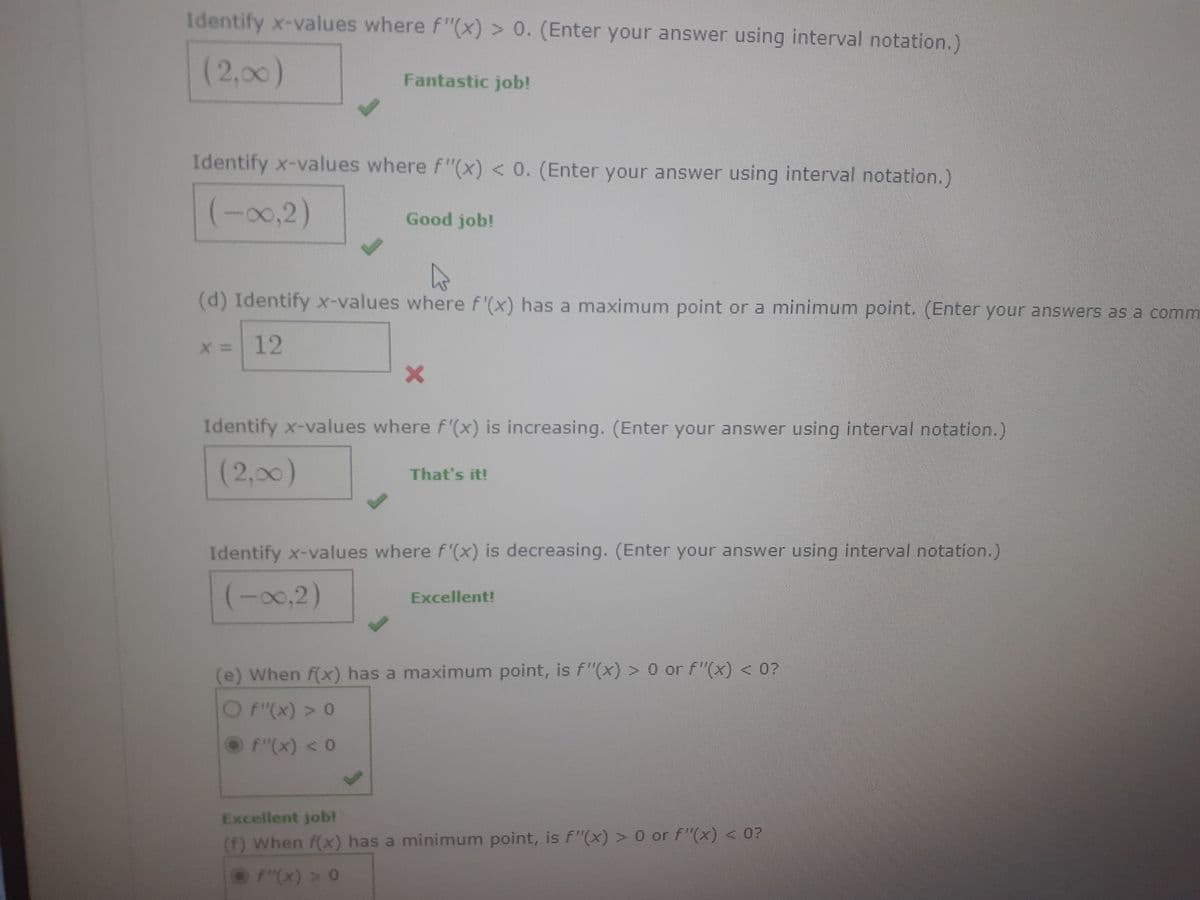 Identify x-values where f"(x) > 0. (Enter your answer using interval notation.)
(2,00)
Fantastic job!
Identify x-values where f"(x) < 0. (Enter your answer using interval notation.)
(-∞0,2)
Good job!
(d) Identify x-values where f'(x) has a maximum point or a minimum point. (Enter your answers as a comm
x = 12
X
Identify x-values where f'(x) is increasing. (Enter your answer using interval notation.)
(2,00)
That's it!
Identify x-values where f'(x) is decreasing. (Enter your answer using interval notation.)
(-∞0,2)
Excellent!
(e) When f(x) has a maximum point, is f"(x) > 0 or f"(x) < 0?
f"(x) > 0
Ⓒ F"(x) < 0
Excellent job!
(f) When f(x) has a minimum point, is f"(x) > 0 or f"(x) < 0?
F"(x) > 0