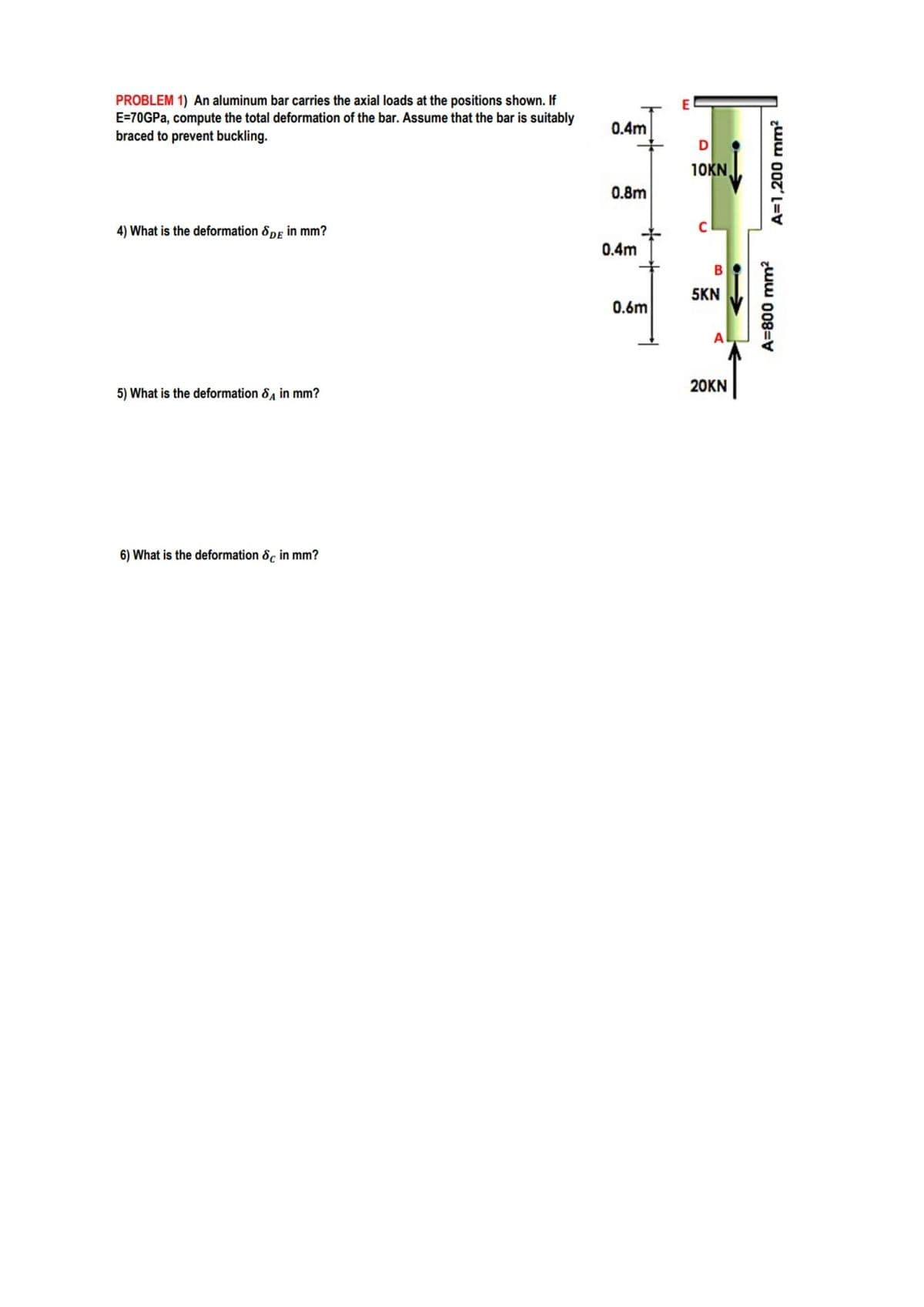 PROBLEM 1) An aluminum bar carries the axial loads at the positions shown. If
E=70GPA, compute the total deformation of the bar. Assume that the bar is suitably
braced to prevent buckling.
E
0.4m
10KN
0.8m
4) What is the deformation &pE in mm?
0.4m
5KN
0.6m
A
20KN
5) What is the deformation &, in mm?
6) What is the deformation 8, in mm?
zww 008=V
A=1,200 mm?
