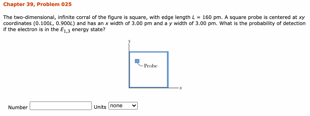 Chapter 39, Problem 025
The two-dimensional, infinite corral of the figure is square, with edge length L = 160 pm. A square probe is centered at xy
coordinates (0.100L, 0.900L) and has an x width of 3.00 pm and a y width of 3.00 pm. What is the probability of detection
if the electron is in the E, 3 energy state?
Probe
Number
Units none
