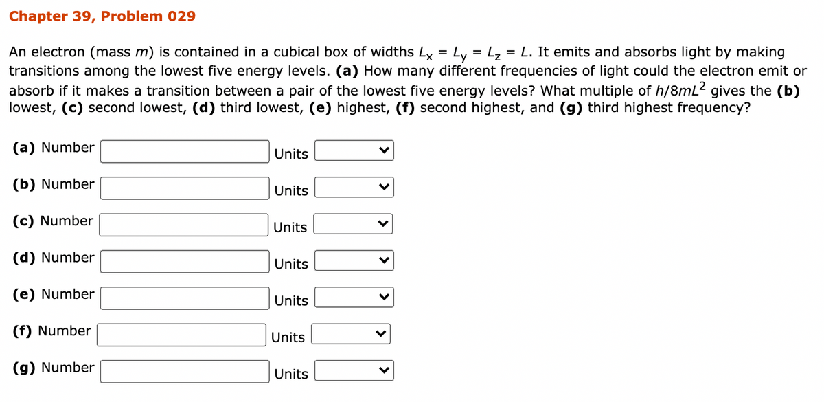 Chapter 39, Problem 029
An electron (mass m) is contained in a cubical box of widths Ly = Ly = Lz = L. It emits and absorbs light by making
transitions among the lowest five energy levels. (a) How many different frequencies of light could the electron emit or
absorb if it makes a transition between a pair of the lowest five energy levels? What multiple of h/8mL2 gives the (b)
lowest, (c) second lowest, (d) third lowest, (e) highest, (f) second highest, and (g) third highest frequency?
(a) Number
Units
(b) Number
Units
(c) Number
Units
(d) Number
Units
(e) Number
Units
(f) Number
Units
(g) Number
Units
