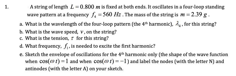 ### Problem 1: Oscillations of a String

A string of length \( L = 0.800 \, \text{m} \) is fixed at both ends. It oscillates in a four-loop standing wave pattern at a frequency \( f_4 = 560 \, \text{Hz} \). The mass of the string is \( m = 2.39 \, \text{g} \).

**a. What is the wavelength of the four-loop pattern (the 4th harmonic), \( \lambda_4 \), for this string?**

For a string fixed at both ends and oscillating in its nth harmonic, the wavelength \(\lambda_n\) is given by:
\[ \lambda_n = \frac{2L}{n} \]
For the 4th harmonic (n = 4):
\[ \lambda_4 = \frac{2 \times 0.800 \, \text{m}}{4} = 0.400 \, \text{m} \]

**b. What is the wave speed, \( v \), on the string?**

The wave speed \( v \) can be calculated using the relationship:
\[ v = f \lambda \]
For the 4th harmonic:
\[ v = 560 \, \text{Hz} \times 0.400 \, \text{m} = 224 \, \text{m/s} \]

**c. What is the tension, \( \tau \), for this string?**

The tension \( \tau \) in the string is related to the wave speed \( v \), the mass \( m \), and the length \( L \) of the string by the formula:
\[ v = \sqrt{\frac{\tau}{\mu}} \]
where \(\mu\) is the linear mass density, given by:
\[ \mu = \frac{m}{L} \]
First, convert mass to kilograms:
\[ m = 2.39 \, \text{g} = 0.00239 \, \text{kg} \]
Thus:
\[ \mu = \frac{0.00239 \, \text{kg}}{0.800 \, \text{m}} = 0.0029875 \, \text{kg/m} \]
Now solve for the tension:
\[ v^2 = \frac{\tau}{