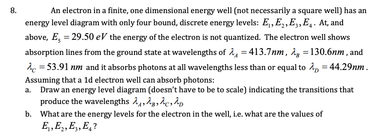 8.
An electron in a finite, one dimensional energy well (not necessarily a square well) has an
energy level diagram with only four bound, discrete energy levels: E, E,E,,E̟. At, and
above, E, = 29.50 eV the energy of the electron is not quantized. The electron well shows
absorption lines from the ground state at wavelengths of 14 = 413.7nm, 1z = 130.6nm , and
1c = 53.91 nm and it absorbs photons at all wavelengths less than or equal to î, = 44.29nm .
Assuming that a 1d electron well can absorb photons:
a. Draw an energy level diagram (doesn't have to be to scale) indicating the transitions that
produce the wavelengths 1,, Ag, Ac,1,
b. What are the energy levels for the electron in the well, i.e. what are the values of
E, E2, E,, E, ?
3>
