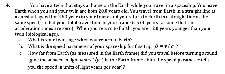 **Problem 4: Twin Paradox and Relativistic Travel**

You have a twin that stays at home on the Earth while you travel in a spaceship. You leave Earth when you and your twin are both 20.0 years old. You travel from Earth in a straight line at a constant speed for 2.50 years in your frame and you return to Earth in a straight line at the same speed, so that your total travel time in your frame is 5.00 years (assume that the acceleration times are zero). When you return to Earth, you are 12.0 years younger than your twin (biological age).

a. **What is your twin's age when you return to Earth?**

b. **What is the speed parameter of your spaceship for this trip, \(\beta = v/c\)?**

c. **How far from Earth (as measured in the Earth frame) did you travel before turning around (give the answer in light years (\(ly\)) in the Earth frame - hint: the speed parameter tells you the speed in units of light years per year)?**

---

The twin paradox is a thought experiment in special relativity involving identical twins, one of whom makes a journey into space in a high-speed rocket and returns home to find that the twin who remained on Earth has aged more. This problem requires the application of relativistic effects to determine how the ages of the twins differ when they are reunited and how far the traveling twin ventured from Earth. 

Graphical or diagrammatic interpretation: 
While the problem does not contain any explicit graphs or diagrams, consider a spacetime diagram illustrating the twins’ travel and aging process could be helpful. It would involve the traveler's world line being a straight line outbound and inbound, with the slope representing the speed. The stationary twin's world line would be vertical, reflecting the passage of time on Earth while the traveler is away. The difference in paths demonstrates the principle that time travels differently in different frames of reference.