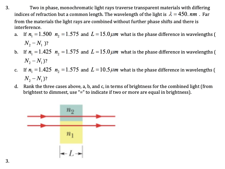 3.
Two in phase, monochromatic light rays traverse transparent materials with differing
indices of refraction but a common length. The wavelength of the light is = 450. nm . Far
from the materials the light rays are combined without further phase shifts and there is
interference.
a. If n, =1.500 n, =1.575 and L=15.0µm what is the phase difference in wavelengths (
N, - N, )?
b. If n, =1.425 n, =1.575 and L=15.0um what is the phase difference in wavelengths (
N, - N,)?
If n, = 1.425 n, =1.575 and L=10.5µm what is the phase difference in wavelengths (
N, - N, )?
d. Rank the three cases above, a, b, and c, in terms of brightness for the combined light (from
brightest to dimmest, use "=" to indicate if two or more are equal in brightness).
%3D
с.
n2
3.
