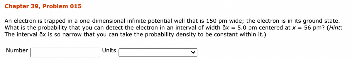 Chapter 39, Problem 015
An electron is trapped in a one-dimensional infinite potential well that is 150 pm wide; the electron is in its ground state.
What is the probability that you can detect the electron in an interval of width dx = 5.0 pm centered at x = 56 pm? (Hint:
The interval dx is so narrow that you can take the probability density to be constant within it.)
Number
Units
